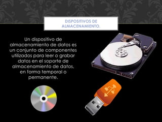 Un dispositivo de
almacenamiento de datos es
un conjunto de componentes
utilizados para leer o grabar
datos en el soporte de
almacenamiento de datos,
en forma temporal o
permanente.
DISPOSITIVOS DE
ALMACENAMIENTO.
 