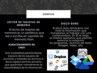 El disco duro almacena casi
toda la información que
manejamos al trabajar con una
computadora. En él se aloja,
el sistema operativo que permite
arrancar la máquina,
los programas, archivos de texto,
imagen, vídeo, etc.
El lector de tarjetas de
memoria es un periférico que
lee o escribe en soportes de
memoria flash.
DISCO DURO
LECTOR DE TARJETAS DE
MEMORIA
EJEMPLOS
ALMACENAMIENTO EN
LINEA
Esta modalidad permite liberar
espacio de los equipos de
escritorio y trasladar los archivos a
discos rígidos remotos provistos
que garantizan normalmente la
disponibilidad de la información.
 