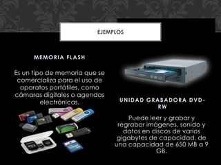 Es un tipo de memoria que se
comercializa para el uso de
aparatos portátiles, como
cámaras digitales o agendas
electrónicas.
Puede leer y grabar y
regrabar imágenes, sonido y
datos en discos de varios
gigabytes de capacidad, de
una capacidad de 650 MB a 9
GB.
MEMORIA FLASH
UNIDAD GRABADORA DVD-
RW
EJEMPLOS
 