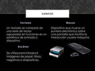 Un teclado se compone de
una serie de teclas
agrupadas en funciones es un
periférico de entrada o
dispositivo
Dispositivo que mueve un
puntero electrónico sobre
una pantalla que facilita la
interacción usuario-máquina.
Teclado Mouse
EJEMPLOS
 