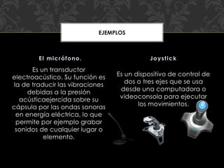 Es un transductor
electroacústico. Su función es
la de traducir las vibraciones
debidas a la presión
acústicaejercida sobre su
cápsula por las ondas sonoras
en energía eléctrica, lo que
permite por ejemplo grabar
sonidos de cualquier lugar o
elemento.
Es un dispositivo de control de
dos o tres ejes que se usa
desde una computadora o
videoconsola para ejecutar
los movimientos.
El micrófono. Joystick
EJEMPLOS
 