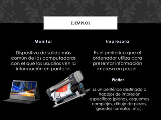 Dispositivo de salida más
común de las computadoras
con el que los usuarios ven la
información en pantalla.
Es el periférico que el
ordenador utiliza para
presentar información
impresa en papel.
Monitor Impresora
EJEMPLOS
Plotter
Es un periférico destinado a
trabajos de impresión
específicos (planos, esquemas
complejos, dibujo de piezas,
grandes formatos, etc.).
 
