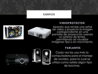 Cada vez las usa más la
computadora para el manejo
de sonidos, para la cual se
utiliza como salida algún tipo
de bocinas.
Aparato que recibe una señal
de vídeo y proyecta la imagen
correspondiente en una
pantalla de proyección usando
un sistema de lentes,
permitiendo así visualizar
imágenes fijas o en movimiento.
PARLANTES
VIDEOPROYECTOR
EJEMPLOS
 