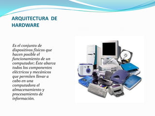 ARQUITECTURA DE
HARDWARE

Es el conjunto de
dispositivos físicos que
hacen posible el
funcionamiento de un
computador; Éste abarca
todos los componentes
eléctricos y mecánicos
que permiten llevar a
cabo en una
computadora el
almacenamiento y
procesamiento de
información.

 