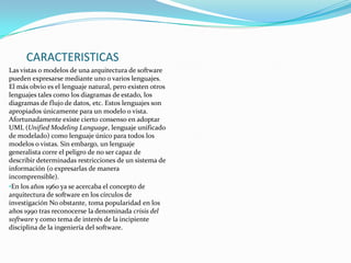CARACTERISTICAS
Las vistas o modelos de una arquitectura de software
pueden expresarse mediante uno o varios lenguajes.
El más obvio es el lenguaje natural, pero existen otros
lenguajes tales como los diagramas de estado, los
diagramas de flujo de datos, etc. Estos lenguajes son
apropiados únicamente para un modelo o vista.
Afortunadamente existe cierto consenso en adoptar
UML (Unified Modeling Language, lenguaje unificado
de modelado) como lenguaje único para todos los
modelos o vistas. Sin embargo, un lenguaje
generalista corre el peligro de no ser capaz de
describir determinadas restricciones de un sistema de
información (o expresarlas de manera
incomprensible).
•En los años 1960 ya se acercaba el concepto de
arquitectura de software en los círculos de
investigación No obstante, toma popularidad en los
años 1990 tras reconocerse la denominada crisis del
software y como tema de interés de la incipiente
disciplina de la ingeniería del software.

 