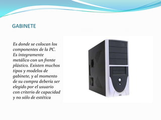 GABINETE
Es donde se colocan los
componentes de la PC.
Es íntegramente
metálico con un frente
plástico. Existen muchos
tipos y modelos de
gabinete, y al momento
de su compra debería ser
elegido por el usuario
con criterio de capacidad
y no sólo de estética

 