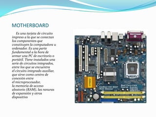 MOTHERBOARD
Es una tarjeta de circuito
impreso a la que se conectan
los componentes que
constituyen la computadora u
ordenador. Es una parte
fundamental a la hora de
armar una PC de escritorio o
portátil. Tiene instalados una
serie de circuitos integrados,
entre los que se encuentra
el circuito integrado auxiliar,
que sirve como centro de
conexión entre
el microprocesador,
la memoria de acceso
aleatorio (RAM), las ranuras
de expansión y otros
dispositivo

 