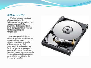 DISCO DURO
El disco duro es medio de
almacenamiento de
información no removible y de
muy alta capacidad(a
diferencia de los diskettes y
USB, aunque también trabaja
mediante principios
magnéticos.
Por estas propiedades los
discos duros son usados en las
computadoras como
dispositivos donde se graba el
sistema operativo, los
programas de aplicaciones y
los archivos que se generan
durante el trabajo cotidiano,
también actúan como memoria
temporal durante los procesos
complejos en ambientes de
trabajo avanzados.

 