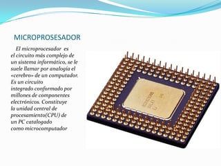 MICROPROSESADOR
El microprocesador es
el circuito más complejo de
un sistema informático, se le
suele llamar por analogía el
«cerebro» de un computador.
Es un circuito
integrado conformado por
millones de componentes
electrónicos. Constituye
la unidad central de
procesamiento(CPU) de
un PC catalogado
como microcomputador

 