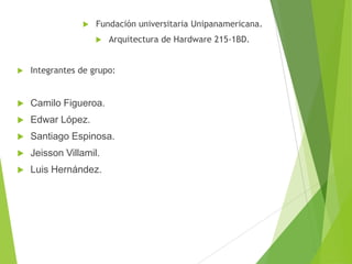 

Fundación universitaria Unipanamericana.


Arquitectura de Hardware 215-1BD.



Integrantes de grupo:



Camilo Figueroa.



Edwar López.



Santiago Espinosa.



Jeisson Villamil.



Luis Hernández.

 