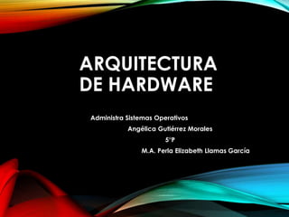 ARQUITECTURA
DE HARDWARE
Administra Sistemas Operativos
Angélica Gutiérrez Morales
5°P
M.A. Perla Elizabeth Llamas García
 