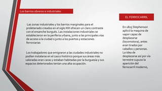 Las zonas industriales y los barrios marginales para el
proletariado creados en el siglo XIX ofrecen un claro contraste
con el ensanche burgués. Las instalaciones industriales se
establecieron en la periferia urbana, junto a las principales vías
de acceso a la ciudad o junto a los puertos y estaciones
ferroviarias
En 1825 Stephenson
aplicó la maquina de
vapor capaz de
desplazarse
(locomotora), antes
eran tirados por
caballos y personas.
La idea de
desplazarse así por vía
terrestre supuso la
aparición del
ferrocarril moderno,
Los trabajadores que emigraron a las ciudades industriales no
podían instalarse en el casco histórico porque sus áreas más
valoradas eran caras y estaban habitadas por la burguesía y sus
espacios deteriorados tenían una alta ocupación.
Los barrios obreros e industriales
EL FERROCARRIL
 