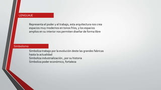 Representa el poder y el trabajo, esta arquitectura nos crea
espacios muy modernos en tonos fríos, y los espacios
amplios en su interior nos permiten diseñar de forma libre
Simboliza trabajo por la evolución deste las grandes fabricas
hasta la actualidad
Simboliza industrialización , por su historia
Simboliza poder económico, fortaleza
LENGUAJE
Simbolismo
 