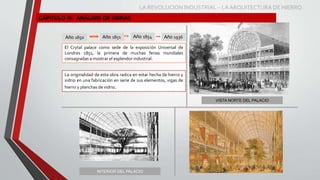 CAPITULO IV: ANÁLISIS DE OBRAS
Año 1850 Año 1851
VISTA NORTE DEL PALACIO
INTERIOR DEL PALACIO
Año 1854 Año 1936
El Crytal palace como sede de la exposición Universal de
Londres 1851, la primera de muchas ferias mundiales
consagradas a mostrar el esplendor industrial.
La originalidad de esta obra radica en estar hecha de hierro y
vidrio en una fabricación en serie de sus elementos, vigas de
hierro y planchas de vidrio.
LA REVOLUCION INDUSTRIAL – LA ARQUITECTURA DE HIERRO
 