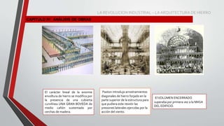 CAPITULO IV: ANÁLISIS DE OBRAS
El carácter lineal de la enorme
envoltura de hierro se modifica por
la presencia de una cubierta
curvilínea UNA GRAN BOVEDA de
medio cañón sustentado por
cerchas de madera.
Paxton introdujo arrostramientos
diagonales de hierro forjado en la
parte superior de la estructura para
que pudiera este resistir las
presiones laterales ejercidas por la
acción del viento.
ElVOLÚMEN ENCERRADO
superaba por primera vez a la MASA
DEL EDIFICIO.
LA REVOLUCION INDUSTRIAL – LA ARQUITECTURA DE HIERRO
 