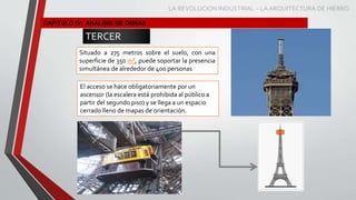 CAPITULO IV: ANÁLISIS DE OBRAS
TERCER
NIVEL
Situado a 275 metros sobre el suelo, con una
superficie de 350 m², puede soportar la presencia
simultánea de alrededor de 400 personas
El acceso se hace obligatoriamente por un
ascensor (la escalera está prohibida al público a
partir del segundo piso) y se llega a un espacio
cerrado lleno de mapas de orientación.
LA REVOLUCION INDUSTRIAL – LA ARQUITECTURA DE HIERRO
 