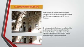En el edificio de oficinas la estructura es
mixta de muros portante en mampostería de
ladrillos de prensa y columnas de hierro
fundido.
El entrepiso de la planta alta es de bovedillas
cerámicas sobre tiranteria de hierro y la
cubierta de chapas onduladas en las alas
laterales y de pizarras en el cuerpo central
sustentadas por cerchas de madera.
 