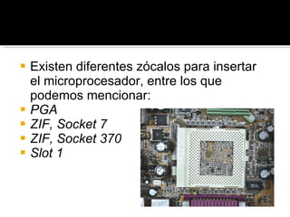 Existen diferentes zócalos para insertar el microprocesador, entre los que podemos mencionar: PGA ZIF, Socket 7 ZIF, Socket 370 Slot 1 