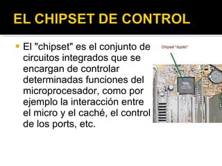 El "chipset" es el conjunto de circuitos integrados que se encargan de controlar determinadas funciones del microprocesador, como por ejemplo la interacción entre el micro y el caché, el control de los ports, etc. 