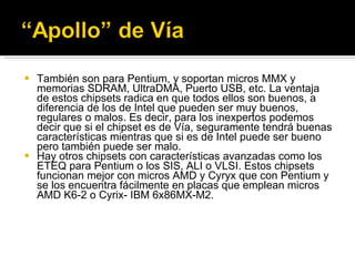 También son para Pentium, y soportan micros MMX y memorias SDRAM, UltraDMA, Puerto USB, etc. La ventaja de estos chipsets radica en que todos ellos son buenos, a diferencia de los de Intel que pueden ser muy buenos, regulares o malos. Es decir, para los inexpertos podemos decir que si el chipset es de Vía, seguramente tendrá buenas características mientras que si es de Intel puede ser bueno pero también puede ser malo. Hay otros chipsets con características avanzadas como los ETEQ para Pentium o los SIS, ALI o VLSI. Estos chipsets funcionan mejor con micros AMD y Cyryx que con Pentium y se los encuentra fácilmente en placas que emplean micros AMD K6-2 o Cyrix- IBM 6x86MX-M2. 