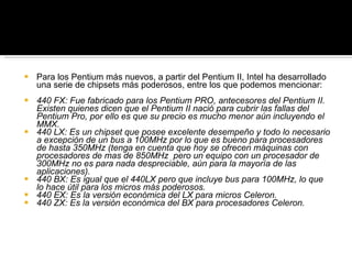 Para los Pentium más nuevos, a partir del Pentium II, Intel ha desarrollado una serie de chipsets más poderosos, entre los que podemos mencionar: 440 FX: Fue fabricado para los Pentium PRO, antecesores del Pentium II. Existen quienes dicen que el Pentium II nació para cubrir las fallas del Pentium Pro, por ello es que su precio es mucho menor aún incluyendo el MMX. 440 LX: Es un chipset que posee excelente desempeño y todo lo necesario a excepción de un bus a 100MHz por lo que es bueno para procesadores de hasta 350MHz (tenga en cuenta que hoy se ofrecen máquinas con procesadores de mas de 850MHz  pero un equipo con un procesador de 300MHz no es para nada despreciable, aún para la mayoría de las aplicaciones). 440 BX: Es igual que el 440LX pero que incluye bus para 100MHz, lo que lo hace útil para los micros más poderosos. 440 EX: Es la versión económica del LX para micros Celeron. 440 ZX: Es la versión económica del BX para procesadores Celeron. 