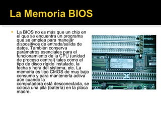 La BIOS no es más que un chip en el que se encuentra un programa que se emplea para manejar dispositivos de entrada/salida de datos. También conserva parámetros esenciales para el funcionamiento de la CPU (unidad de proceso central) tales como el tipo de disco rígido instalado, la fecha y hora del sistema, etc. La memoria es tipo CMOS de muy bajo consumo y para mantenerla activa aún cuando la computadora está desconectada, se coloca una pila (batería) en la placa madre. 