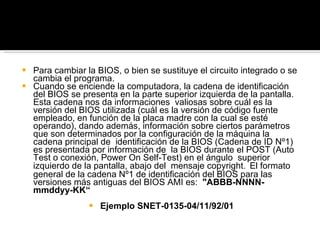 Para cambiar la BIOS, o bien se sustituye el circuito integrado o se cambia el programa. Cuando se enciende la computadora, la cadena de identificación del BIOS se presenta en la parte superior izquierda de la pantalla. Esta cadena nos da informaciones  valiosas sobre cuál es la versión del BIOS utilizada (cuál es la versión de código fuente empleado, en función de la placa madre con la cual se esté operando), dando además, información sobre ciertos parámetros que son determinados por la configuración de la máquina la cadena principal de  identificación de la BIOS (Cadena de ID Nº1) es presentada por información de  la BIOS durante el POST (Auto Test o conexión, Power  On Self-Test) en el ángulo  superior izquierdo de la pantalla, abajo del  mensaje copyright .  El formato general de la cadena Nº1 de identificación del BIOS para las versiones más antiguas del BIOS AMI es:  "ABBB-NNNN-mmddyy-KK“ Ejemplo SNET-0135-04/11/92/01 