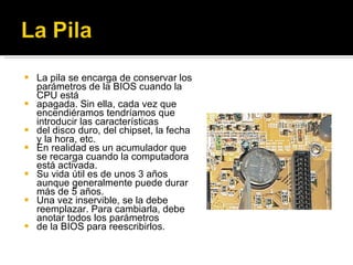 La pila se encarga de conservar los parámetros de la BIOS cuando la CPU está apagada. Sin ella, cada vez que encendiéramos tendríamos que introducir las características del disco duro, del chipset, la fecha y la hora, etc. En realidad es un acumulador que se recarga cuando la computadora está activada. Su vida útil es de unos 3 años aunque generalmente puede durar más de 5 años. Una vez inservible, se la debe reemplazar. Para cambiarla, debe anotar todos los parámetros de la BIOS para reescribirlos. 