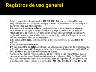 Existen 4 registros denominados  AX ,  BX ,  CX  y  DX  que en realidad tienen asignados usos característicos, aunque pueden ser utilizados a discreción para cualquier cosa que necesitemos. AX  es denominado  acumulador ; suele contener uno de los operandos que intervienen en las operaciones aritméticas y lógicas, y después de esta, el resultado de la operación.  En general las instrucciones que trabajan con este registro (o su mitad inferior) tienen un microcódigo más simple que la misma instrucción ejecutada con otro registro.  BX  es el registro  base , suele contener la dirección de inicio de una tabla de valores.  CX  es denominado  contador .  DX  es un registro de  datos , multiuso.  Se utiliza en operaciones de multiplicación y división junto con  AX .  En operaciones de entrada/salida de puertos IN/OUT, su mitad inferior  DL , contiene el número de puerto .  Aunque estos cuatro registros son de 16 bits (como los 10 restantes) , en caso necesario pueden ser utilizados en dos mitades (nibbles), " H igh" y " L ow", de 8 bits, con lo que puede considerarse que existen 12 registros de uso general (no simultáneos), los anteriores y sus mitades:   AH ;   AL ;   BH ;  BL ;  CH ;  CL ;  DH  y  DL . 