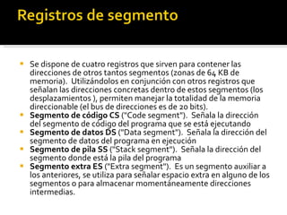 Se dispone de cuatro registros que sirven para contener las direcciones de otros tantos segmentos (zonas de 64 KB de memoria).  Utilizándolos en conjunción con otros registros que señalan las direcciones concretas dentro de estos segmentos (los desplazamientos ), permiten manejar la totalidad de la memoria direccionable (el bus de direcciones es de 20 bits).  Segmento de código   CS  ("Code segment").  Señala la dirección del segmento de código del programa que se está ejecutando Segmento de datos DS  ("Data segment").  Señala la dirección del segmento de datos del programa en ejecución Segmento de pila SS  ("Stack segment").  Señala la dirección del segmento donde está la pila del programa  Segmento extra ES  ("Extra segment").  Es un segmento auxiliar a los anteriores, se utiliza para señalar espacio extra en alguno de los segmentos o para almacenar momentáneamente direcciones intermedias.  