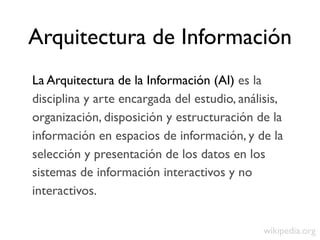 Arquitectura de Información
La Arquitectura de la Información (AI) es la
disciplina y arte encargada del estudio, análisis,
organización, disposición y estructuración de la
información en espacios de información, y de la
selección y presentación de los datos en los
sistemas de información interactivos y no
interactivos.

                                              wikipedia.org
 