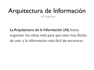 Arquitectura de Información
                    en español



La Arquitectura de la Información (AI) busca
organizar los sitios web para que sean más fáciles
de usar y la información más fácil de encontrar.




                                                     yo
 