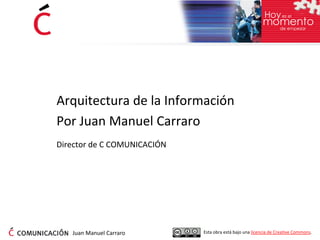 Arquitectura de la Información
Por Juan Manuel Carraro
Director de C COMUNICACIÓN




   Juan Manuel Carraro       Esta obra está bajo una licencia de Creative Commons.
 