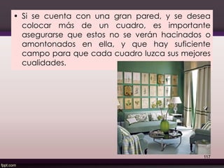 • Si se cuenta con una gran pared, y se desea
colocar más de un cuadro, es importante
asegurarse que estos no se verán hacinados o
amontonados en ella, y que hay suficiente
campo para que cada cuadro luzca sus mejores
cualidades.
117
 