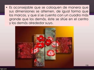• Es aconsejable que se coloquen de manera que
sus dimensiones se alternen, de igual forma que
los marcos, y que si se cuenta con un cuadro más
grande que los demás, éste se sitúe en el centro
y los demás alrededor suyo.
118
 