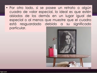 • Por otro lado, si se posee un retrato o algún
cuadro de valor especial, lo ideal es que estén
aislados de los demás en un lugar igual de
especial o al menos que muestre que el cuadro
está resguardado debido a su significado
particular.
122
 