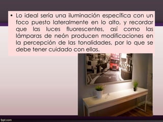 • Lo ideal sería una iluminación específica con un
foco puesto lateralmente en lo alto, y recordar
que las luces fluorescentes, así como las
lámparas de neón producen modificaciones en
la percepción de las tonalidades, por lo que se
debe tener cuidado con ellas.
125
 