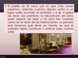 • El pasillo es la zona por la que más veces
pasamos, además cuando alguien entra a un
lugar suele acceder al recibidor y a él. A pesar
de estas dos premisas, la decoración de éstos
suele dejarse de lado y no está tan cuidada
como en el resto de las habitaciones. Lo primero
que tenemos que tener en mente, es que el
corredor debe continuar y unificar todo nuestro
estilo.
127
 