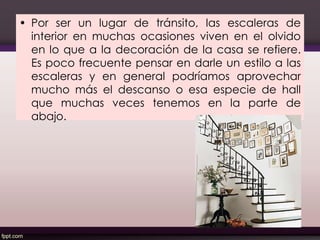 • Por ser un lugar de tránsito, las escaleras de
interior en muchas ocasiones viven en el olvido
en lo que a la decoración de la casa se refiere.
Es poco frecuente pensar en darle un estilo a las
escaleras y en general podríamos aprovechar
mucho más el descanso o esa especie de hall
que muchas veces tenemos en la parte de
abajo.
130
 