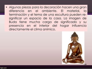 • Algunas piezas para la decoración hacen una gran
diferencia en el ambiente. El material, la
terminación y el tema de una escultura pueden re-
significar un espacio de la casa. La imagen de
Buda tiene mucha carga de significado y su
presencia en el interior del hogar influencia
directamente el clima anímico.
134
 