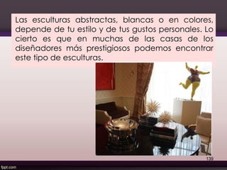 Las esculturas abstractas, blancas o en colores,
depende de tu estilo y de tus gustos personales. Lo
cierto es que en muchas de las casas de los
diseñadores más prestigiosos podemos encontrar
este tipo de esculturas.
139
 