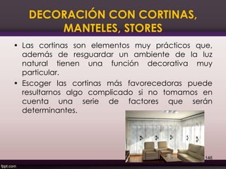 DECORACIÓN CON CORTINAS,
MANTELES, STORES
• Las cortinas son elementos muy prácticos que,
además de resguardar un ambiente de la luz
natural tienen una función decorativa muy
particular.
• Escoger las cortinas más favorecedoras puede
resultarnos algo complicado si no tomamos en
cuenta una serie de factores que serán
determinantes.
146
 