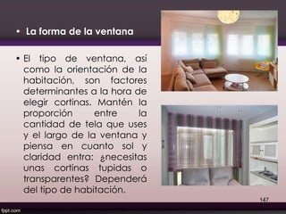 • La forma de la ventana
• El tipo de ventana, así
como la orientación de la
habitación, son factores
determinantes a la hora de
elegir cortinas. Mantén la
proporción entre la
cantidad de tela que uses
y el largo de la ventana y
piensa en cuanto sol y
claridad entra: ¿necesitas
unas cortinas tupidas o
transparentes? Dependerá
del tipo de habitación.
147
 