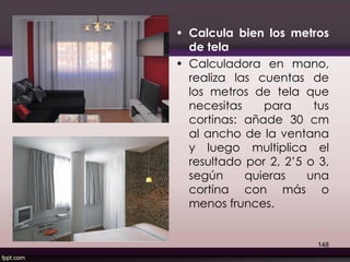 • Calcula bien los metros
de tela
• Calculadora en mano,
realiza las cuentas de
los metros de tela que
necesitas para tus
cortinas: añade 30 cm
al ancho de la ventana
y luego multiplica el
resultado por 2, 2’5 o 3,
según quieras una
cortina con más o
menos frunces.
148
 