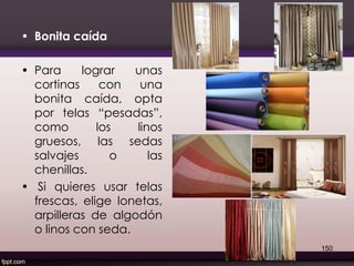 • Bonita caída
• Para lograr unas
cortinas con una
bonita caída, opta
por telas “pesadas”,
como los linos
gruesos, las sedas
salvajes o las
chenillas.
• Si quieres usar telas
frescas, elige lonetas,
arpilleras de algodón
o linos con seda.
150
 