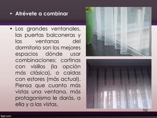 • Atrévete a combinar
• Los grandes ventanales,
las puertas balconeras y
las ventanas del
dormitorio son los mejores
espacios dónde usar
combinaciones: cortinas
con visillos (la opción
más clásica), o caídas
con estores (más actual).
Piensa que cuanto más
vistas una ventana, más
protagonismo le darás, a
ella y a las vistas.
152
 