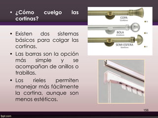 • ¿Cómo cuelgo las
cortinas?
• Existen dos sistemas
básicos para colgar las
cortinas.
• Las barras son la opción
más simple y se
acompañan de anillos o
trabillas.
• Los rieles permiten
manejar más fácilmente
la cortina, aunque son
menos estéticos.
156
 