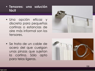 • Tensores: una solución
fácil
• Una opción eficaz y
discreta para pequeñas
cortinas o estancias de
aire más informal son los
tensores.
• Se trata de un cable de
acero del que cuelgan
unas pinzas que sujetan
la cortina. Sólo apto
para telas ligeras.
158
 