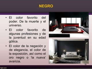 NEGRO
• El color favorito del
poder. De la muerte y el
universo.
• El color favorito de
algunas profesiones y de
la juventud en su edad
gótica.
• El color de la negación y
de elegancia, el color de
la exposición, así como el
oro negro o ‘la nueva’
avaricia.
16
 