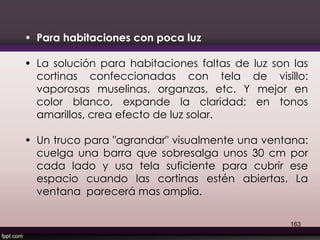 • Para habitaciones con poca luz
• La solución para habitaciones faltas de luz son las
cortinas confeccionadas con tela de visillo:
vaporosas muselinas, organzas, etc. Y mejor en
color blanco, expande la claridad; en tonos
amarillos, crea efecto de luz solar.
• Un truco para "agrandar" visualmente una ventana:
cuelga una barra que sobresalga unos 30 cm por
cada lado y usa tela suficiente para cubrir ese
espacio cuando las cortinas estén abiertas. La
ventana parecerá mas amplia.
163
 